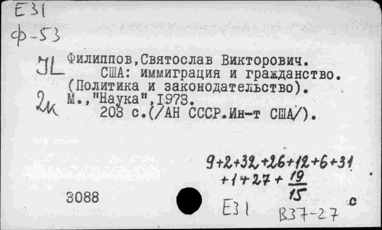 ﻿
м| Филиппов,Святослав Викторович.
США: иммиграция и гражданство (Политика и законодательство).
9. М.»"Наука”,1973.
203 с.(/АН СССР.Ин-т США/).
3088
+ *1-
г-> )	с